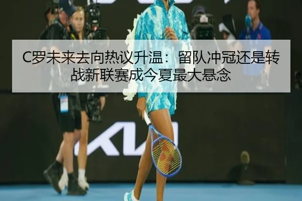 C罗未来去向热议升温：留队冲冠还是转战新联赛成今夏最大悬念